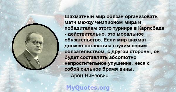 Шахматный мир обязан организовать матч между чемпионом мира и победителем этого турнира в Карлсбаде - действительно, это моральное обязательство. Если мир шахмат должен оставаться глухим своим обязательством, с другой