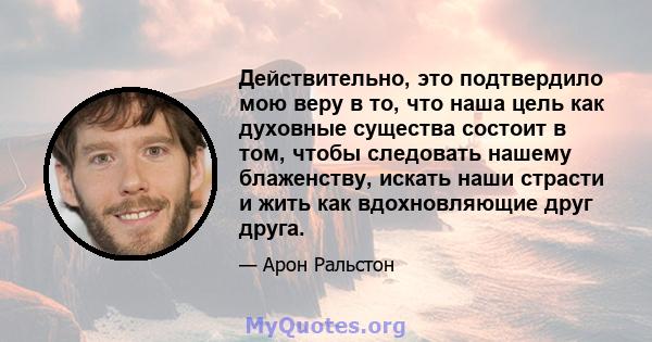 Действительно, это подтвердило мою веру в то, что наша цель как духовные существа состоит в том, чтобы следовать нашему блаженству, искать наши страсти и жить как вдохновляющие друг друга.