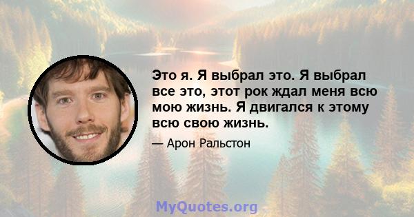 Это я. Я выбрал это. Я выбрал все это, этот рок ждал меня всю мою жизнь. Я двигался к этому всю свою жизнь.