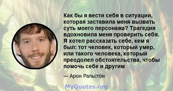 Как бы я вести себя в ситуации, которая заставила меня вызвать суть моего персонажа? Трагедия вдохновила меня проверить себя. Я хотел рассказать себе, кем я был: тот человек, который умер, или такого человека, который