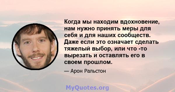 Когда мы находим вдохновение, нам нужно принять меры для себя и для наших сообществ. Даже если это означает сделать тяжелый выбор, или что -то вырезать и оставлять его в своем прошлом.