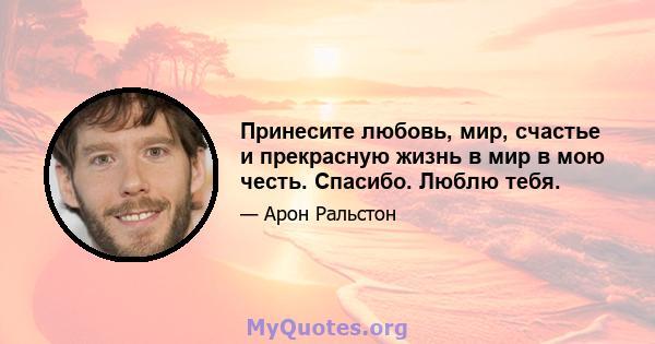 Принесите любовь, мир, счастье и прекрасную жизнь в мир в мою честь. Спасибо. Люблю тебя.