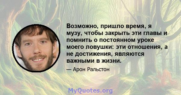 Возможно, пришло время, я музу, чтобы закрыть эти главы и помнить о постоянном уроке моего ловушки: эти отношения, а не достижения, являются важными в жизни.