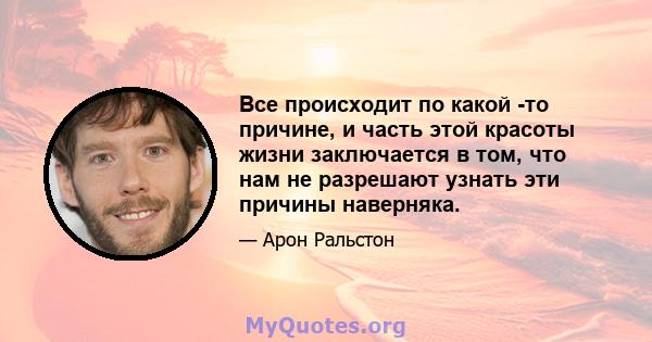 Все происходит по какой -то причине, и часть этой красоты жизни заключается в том, что нам не разрешают узнать эти причины наверняка.