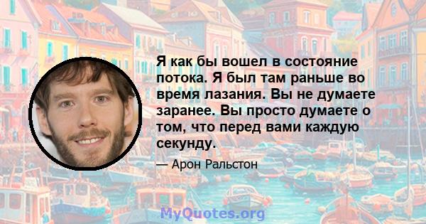 Я как бы вошел в состояние потока. Я был там раньше во время лазания. Вы не думаете заранее. Вы просто думаете о том, что перед вами каждую секунду.