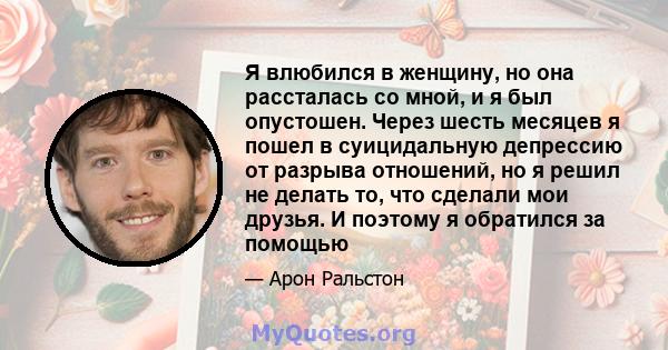 Я влюбился в женщину, но она рассталась со мной, и я был опустошен. Через шесть месяцев я пошел в суицидальную депрессию от разрыва отношений, но я решил не делать то, что сделали мои друзья. И поэтому я обратился за