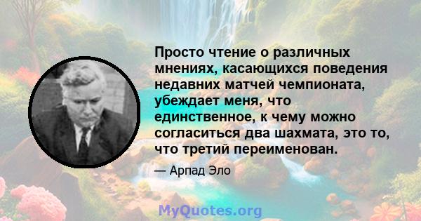 Просто чтение о различных мнениях, касающихся поведения недавних матчей чемпионата, убеждает меня, что единственное, к чему можно согласиться два шахмата, это то, что третий переименован.