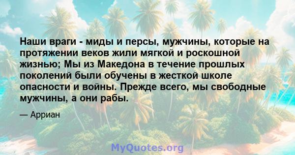 Наши враги - миды и персы, мужчины, которые на протяжении веков жили мягкой и роскошной жизнью; Мы из Македона в течение прошлых поколений были обучены в жесткой школе опасности и войны. Прежде всего, мы свободные