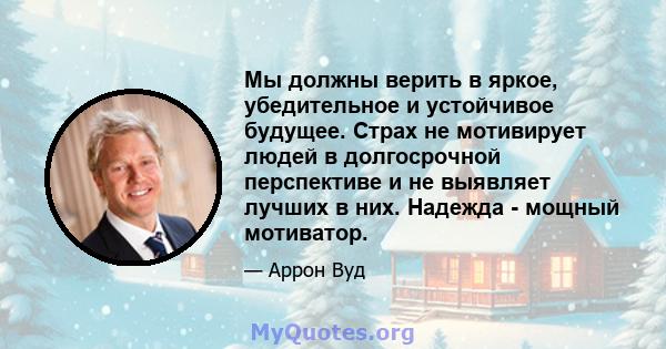 Мы должны верить в яркое, убедительное и устойчивое будущее. Страх не мотивирует людей в долгосрочной перспективе и не выявляет лучших в них. Надежда - мощный мотиватор.