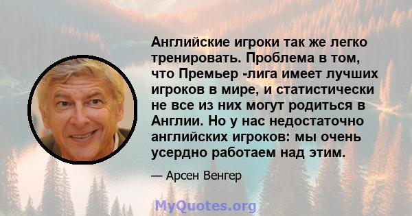 Английские игроки так же легко тренировать. Проблема в том, что Премьер -лига имеет лучших игроков в мире, и статистически не все из них могут родиться в Англии. Но у нас недостаточно английских игроков: мы очень