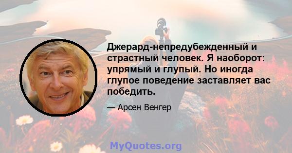 Джерард-непредубежденный и страстный человек. Я наоборот: упрямый и глупый. Но иногда глупое поведение заставляет вас победить.