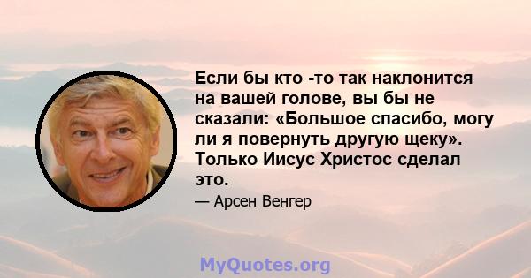 Если бы кто -то так наклонится на вашей голове, вы бы не сказали: «Большое спасибо, могу ли я повернуть другую щеку». Только Иисус Христос сделал это.