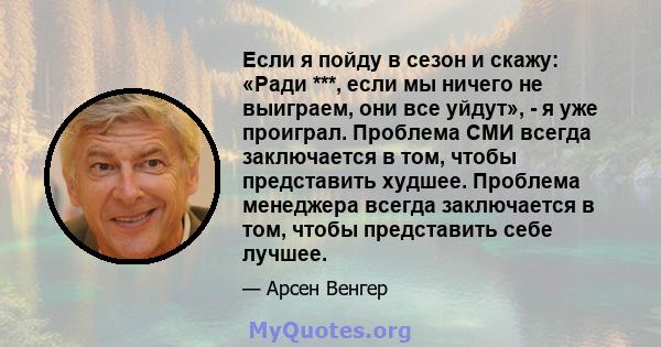 Если я пойду в сезон и скажу: «Ради ***, если мы ничего не выиграем, они все уйдут», - я уже проиграл. Проблема СМИ всегда заключается в том, чтобы представить худшее. Проблема менеджера всегда заключается в том, чтобы