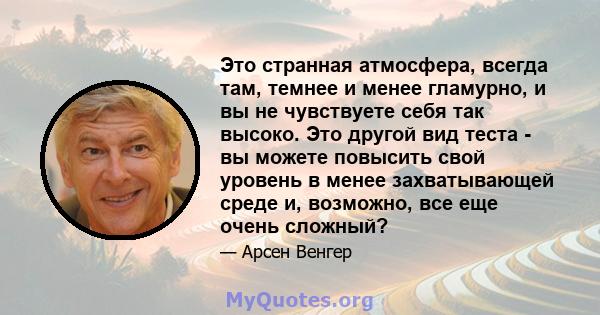 Это странная атмосфера, всегда там, темнее и менее гламурно, и вы не чувствуете себя так высоко. Это другой вид теста - вы можете повысить свой уровень в менее захватывающей среде и, возможно, все еще очень сложный?