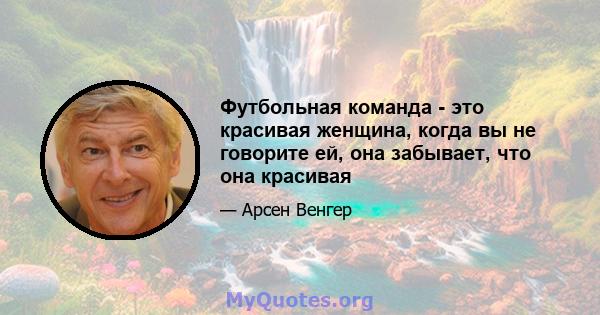 Футбольная команда - это красивая женщина, когда вы не говорите ей, она забывает, что она красивая