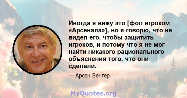 Иногда я вижу это [фол игроком «Арсенала»], но я говорю, что не видел его, чтобы защитить игроков, и потому что я не мог найти никакого рационального объяснения того, что они сделали.