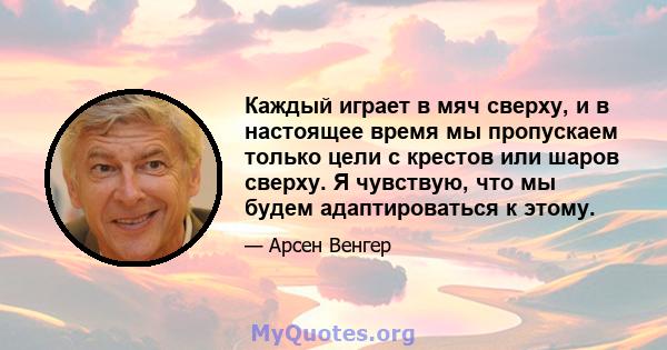 Каждый играет в мяч сверху, и в настоящее время мы пропускаем только цели с крестов или шаров сверху. Я чувствую, что мы будем адаптироваться к этому.