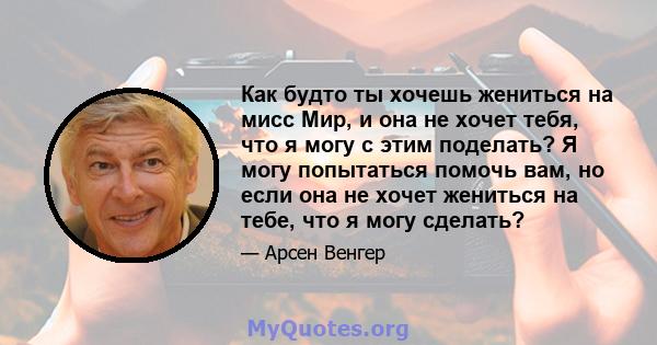 Как будто ты хочешь жениться на мисс Мир, и она не хочет тебя, что я могу с этим поделать? Я могу попытаться помочь вам, но если она не хочет жениться на тебе, что я могу сделать?