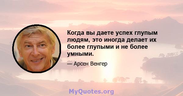 Когда вы даете успех глупым людям, это иногда делает их более глупыми и не более умными.