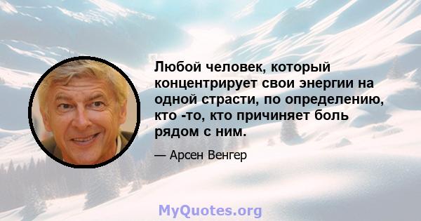 Любой человек, который концентрирует свои энергии на одной страсти, по определению, кто -то, кто причиняет боль рядом с ним.