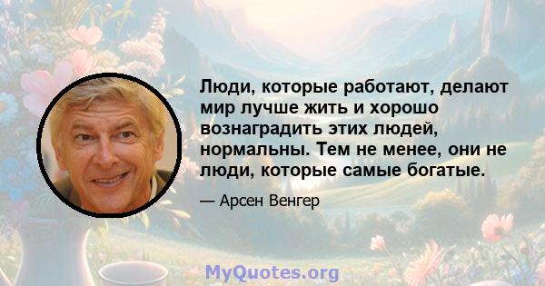 Люди, которые работают, делают мир лучше жить и хорошо вознаградить этих людей, нормальны. Тем не менее, они не люди, которые самые богатые.