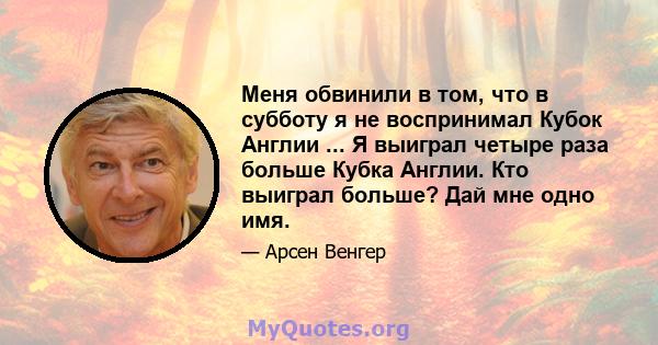 Меня обвинили в том, что в субботу я не воспринимал Кубок Англии ... Я выиграл четыре раза больше Кубка Англии. Кто выиграл больше? Дай мне одно имя.