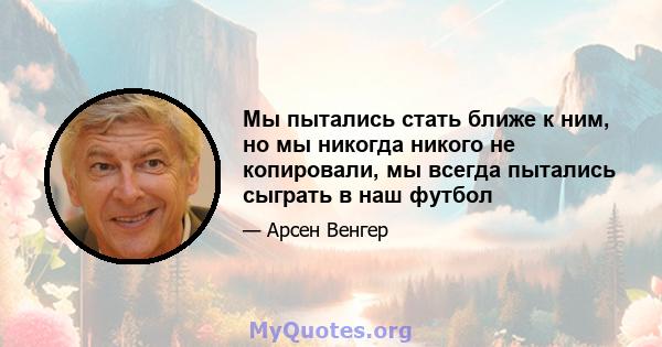 Мы пытались стать ближе к ним, но мы никогда никого не копировали, мы всегда пытались сыграть в наш футбол