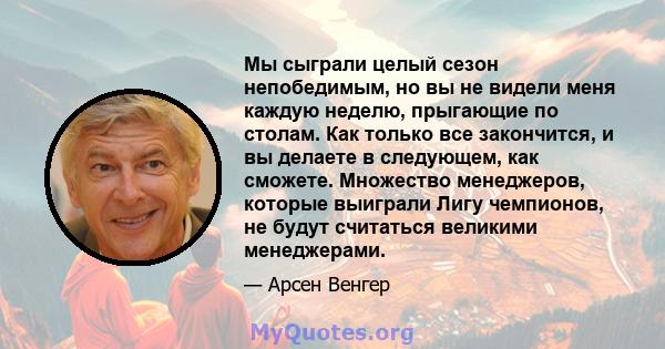 Мы сыграли целый сезон непобедимым, но вы не видели меня каждую неделю, прыгающие по столам. Как только все закончится, и вы делаете в следующем, как сможете. Множество менеджеров, которые выиграли Лигу чемпионов, не