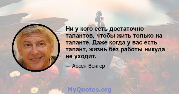 Ни у кого есть достаточно талантов, чтобы жить только на таланте. Даже когда у вас есть талант, жизнь без работы никуда не уходит.