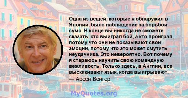 Одна из вещей, которые я обнаружил в Японии, было наблюдение за борьбой сумо. В конце вы никогда не сможете сказать, кто выиграл бой, а кто проиграл, потому что они не показывают свои эмоции, потому что это может