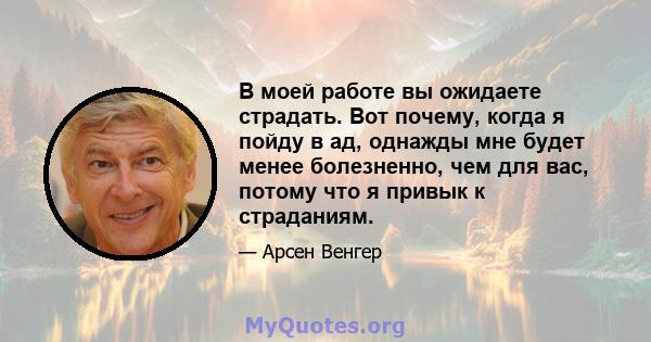 В моей работе вы ожидаете страдать. Вот почему, когда я пойду в ад, однажды мне будет менее болезненно, чем для вас, потому что я привык к страданиям.