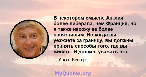 В некотором смысле Англия более либерала, чем Франция, но я также нахожу ее более навязчивым. Но когда вы уезжаете за границу, вы должны принять способы того, где вы живете. Я должен уважать это.