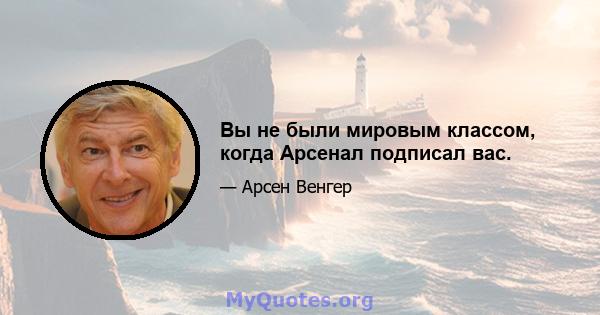 Вы не были мировым классом, когда Арсенал подписал вас.