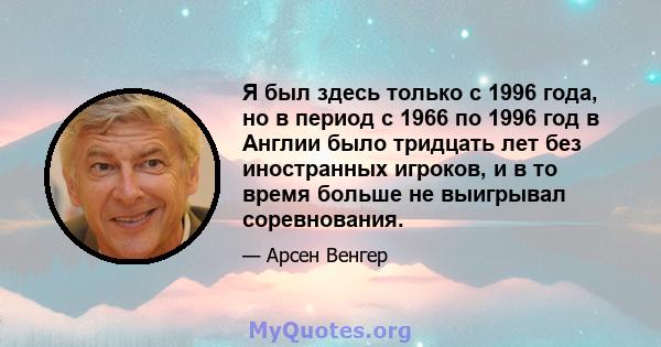 Я был здесь только с 1996 года, но в период с 1966 по 1996 год в Англии было тридцать лет без иностранных игроков, и в то время больше не выигрывал соревнования.