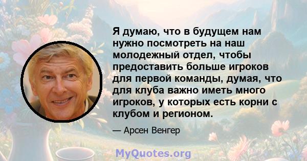 Я думаю, что в будущем нам нужно посмотреть на наш молодежный отдел, чтобы предоставить больше игроков для первой команды, думая, что для клуба важно иметь много игроков, у которых есть корни с клубом и регионом.