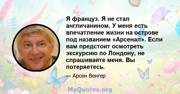 Я француз. Я не стал англичанином. У меня есть впечатление жизни на острове под названием «Арсенал». Если вам предстоит осмотреть экскурсию по Лондону, не спрашивайте меня. Вы потеряетесь.