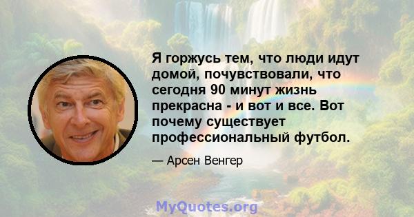 Я горжусь тем, что люди идут домой, почувствовали, что сегодня 90 минут жизнь прекрасна - и вот и все. Вот почему существует профессиональный футбол.