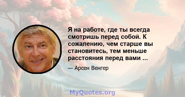 Я на работе, где ты всегда смотришь перед собой. К сожалению, чем старше вы становитесь, тем меньше расстояния перед вами ...