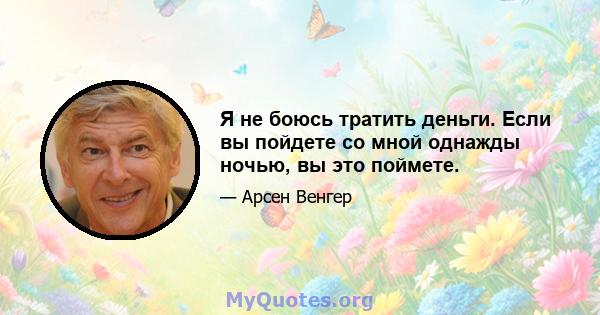 Я не боюсь тратить деньги. Если вы пойдете со мной однажды ночью, вы это поймете.