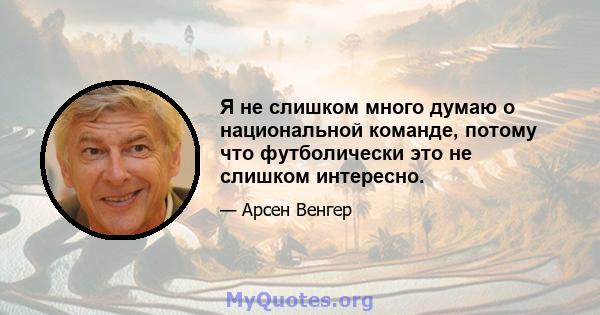 Я не слишком много думаю о национальной команде, потому что футболически это не слишком интересно.