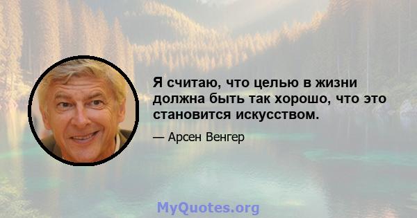 Я считаю, что целью в жизни должна быть так хорошо, что это становится искусством.