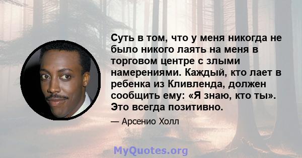 Суть в том, что у меня никогда не было никого лаять на меня в торговом центре с злыми намерениями. Каждый, кто лает в ребенка из Кливленда, должен сообщить ему: «Я знаю, кто ты». Это всегда позитивно.