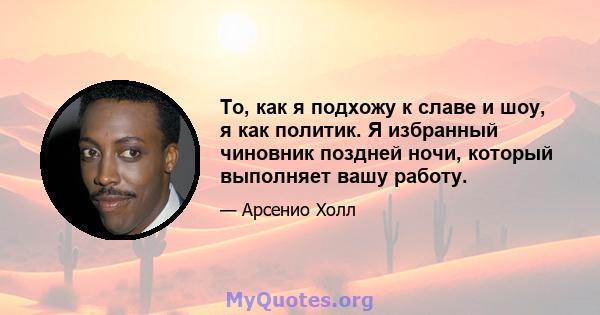 То, как я подхожу к славе и шоу, я как политик. Я избранный чиновник поздней ночи, который выполняет вашу работу.