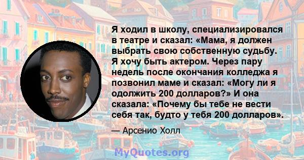 Я ходил в школу, специализировался в театре и сказал: «Мама, я должен выбрать свою собственную судьбу. Я хочу быть актером. Через пару недель после окончания колледжа я позвонил маме и сказал: «Могу ли я одолжить 200