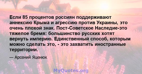 Если 85 процентов россиян поддерживают аннексию Крыма и агрессию против Украины, это очень плохой знак. Пост-Советское Наследие-это тяжелое бремя: большинство русских хотят вернуть империю. Единственный способ, которым