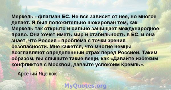 Меркель - флагман ЕС. Не все зависит от нее, но многое делает. Я был положительно шокирован тем, как Меркель так открыто и сильно защищает международное право. Она хочет иметь мир и стабильность в ЕС, и она знает, что