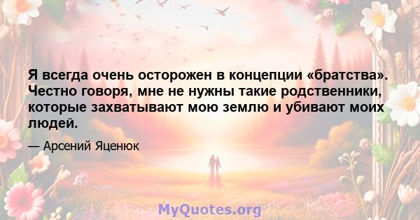 Я всегда очень осторожен в концепции «братства». Честно говоря, мне не нужны такие родственники, которые захватывают мою землю и убивают моих людей.