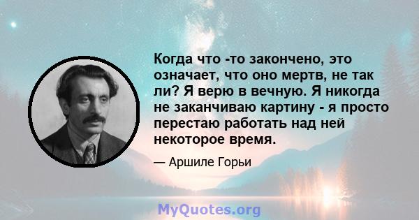 Когда что -то закончено, это означает, что оно мертв, не так ли? Я верю в вечную. Я никогда не заканчиваю картину - я просто перестаю работать над ней некоторое время.