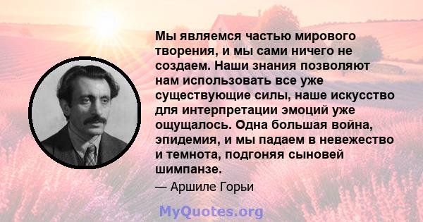 Мы являемся частью мирового творения, и мы сами ничего не создаем. Наши знания позволяют нам использовать все уже существующие силы, наше искусство для интерпретации эмоций уже ощущалось. Одна большая война, эпидемия, и 