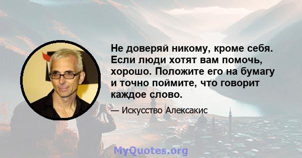 Не доверяй никому, кроме себя. Если люди хотят вам помочь, хорошо. Положите его на бумагу и точно поймите, что говорит каждое слово.